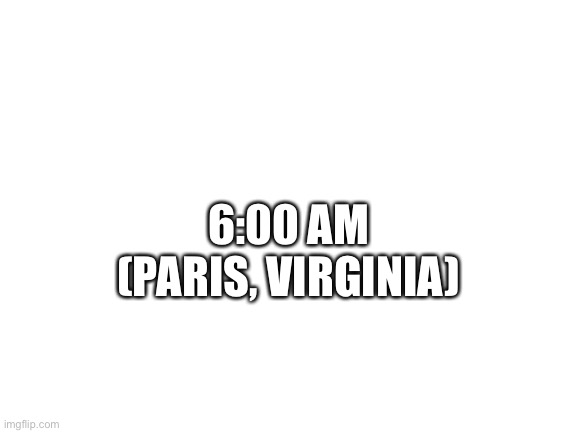 Blank White Template | 6:00 AM
(PARIS, VIRGINIA) | image tagged in blank white template | made w/ Imgflip meme maker