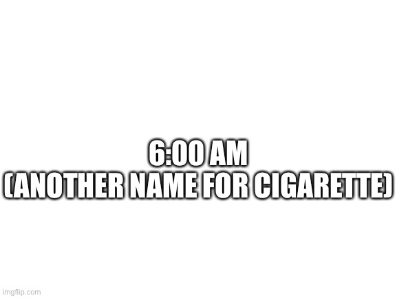Blank White Template | 6:00 AM
(ANOTHER NAME FOR CIGARETTE) | image tagged in blank white template | made w/ Imgflip meme maker