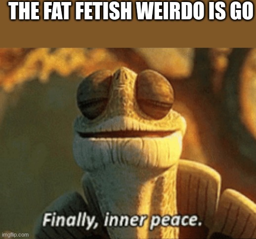 ik i'm weird but like DAMN dude DAMN | THE FAT FETISH WEIRDO IS GONE | image tagged in finally inner peace | made w/ Imgflip meme maker