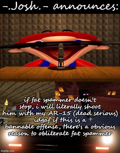 Josh's announcement temp by Josh | if fat spammer doesn't stop, i will literally shoot him with my AR-15 (dead serious)
idgaf if this is a bannable offense, there's a obvious reason to obliterate fat spammer | image tagged in josh's announcement temp by josh | made w/ Imgflip meme maker