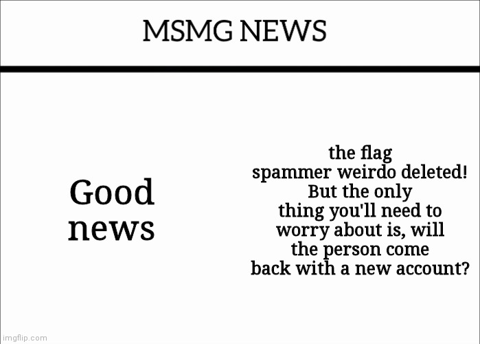 or you don't really need to be worried. | Good news; the flag spammer weirdo deleted! But the only thing you'll need to worry about is, will the person come back with a new account? | image tagged in msmg news | made w/ Imgflip meme maker