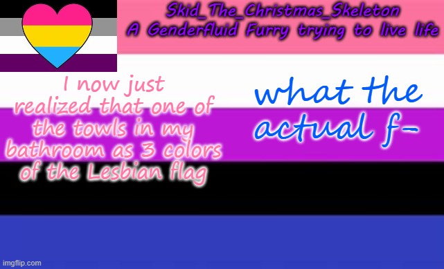 ????????????????????????????????????????????????????? | I now just realized that one of the towls in my bathroom as 3 colors of the Lesbian flag; what the actual f- | image tagged in skid's lgbtq temp | made w/ Imgflip meme maker