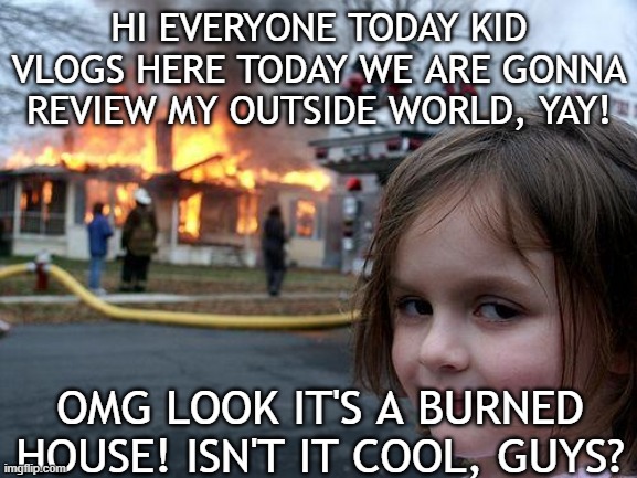 my unfunny meme | HI EVERYONE TODAY KID VLOGS HERE TODAY WE ARE GONNA REVIEW MY OUTSIDE WORLD, YAY! OMG LOOK IT'S A BURNED HOUSE! ISN'T IT COOL, GUYS? | image tagged in memes,disaster girl | made w/ Imgflip meme maker