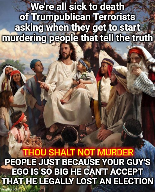 In Case You're Brainwashed And Violent Enough To Ask Such A Stupid Question The Answer Is NEVER! | We're all sick to death of Trumpublican Terrorists asking when they get to start murdering people that tell the truth; THOU SHALT NOT MURDER PEOPLE JUST BECAUSE YOUR GUY'S EGO IS SO BIG HE CAN'T ACCEPT THAT HE LEGALLY LOST AN ELECTION; THOU SHALT NOT MURDER | image tagged in story time jesus,memes,trumpublican terrorists,terrorism,domestic terrorists,ten commandments | made w/ Imgflip meme maker