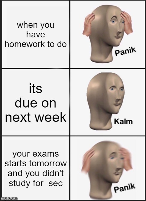 homework+exam |  when you have homework to do; its due on next week; your exams starts tomorrow and you didn't study for  sec | image tagged in memes,panik kalm panik,exam,homework,meh | made w/ Imgflip meme maker