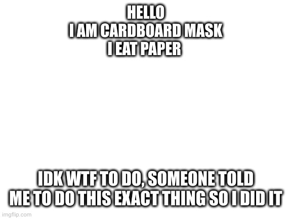 I'm a girl also | HELLO
I AM CARDBOARD MASK
I EAT PAPER; IDK WTF TO DO, SOMEONE TOLD ME TO DO THIS EXACT THING SO I DID IT | image tagged in blank white template | made w/ Imgflip meme maker