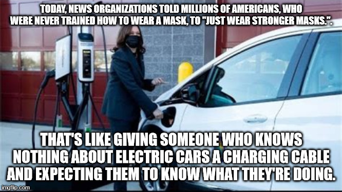 Electric idiot | TODAY, NEWS ORGANIZATIONS TOLD MILLIONS OF AMERICANS, WHO WERE NEVER TRAINED HOW TO WEAR A MASK, TO "JUST WEAR STRONGER MASKS.". THAT'S LIKE GIVING SOMEONE WHO KNOWS NOTHING ABOUT ELECTRIC CARS A CHARGING CABLE AND EXPECTING THEM TO KNOW WHAT THEY'RE DOING. | image tagged in memes,biden admin fails,osha fails,kamala harris,electric car,masks arent working | made w/ Imgflip meme maker