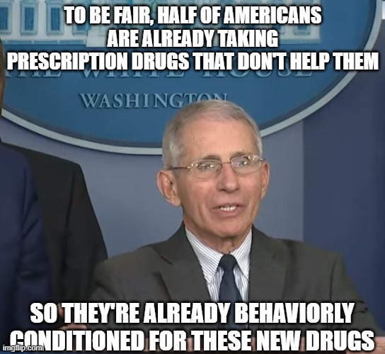 Dr Fauci | TO BE FAIR, HALF OF AMERICANS ARE ALREADY TAKING PRESCRIPTION DRUGS THAT DON'T HELP THEM SO THEY'RE ALREADY BEHAVIORLY CONDITIONED FOR THESE | image tagged in dr fauci | made w/ Imgflip meme maker