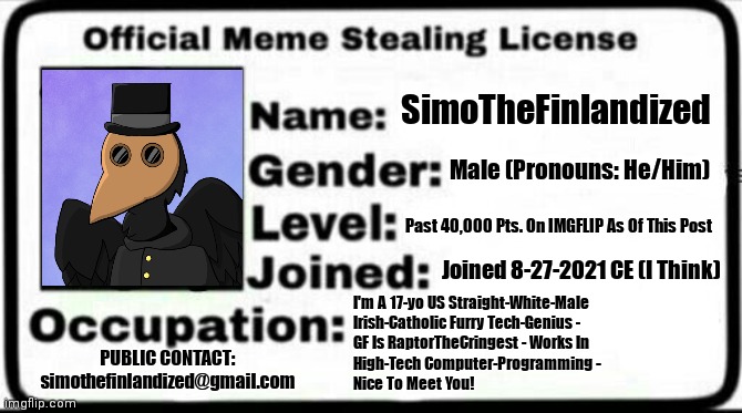 My Official Meme-Stealing License (SimoTheFinlandized ©2021 CE) | SimoTheFinlandized; Male (Pronouns: He/Him); Past 40,000 Pts. On IMGFLIP As Of This Post; Joined 8-27-2021 CE (I Think); I'm A 17-yo US Straight-White-Male 
Irish-Catholic Furry Tech-Genius -  
GF Is RaptorTheCringest - Works In 
High-Tech Computer-Programming - 
Nice To Meet You! PUBLIC CONTACT:
simothefinlandized@gmail.com | image tagged in meme stealing license,simothefinlandized | made w/ Imgflip meme maker