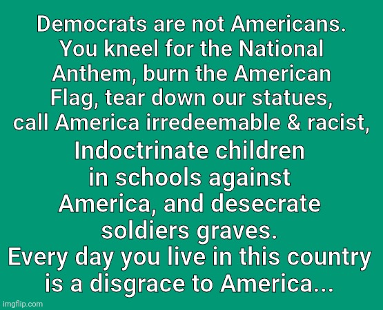 Democrats are not Americans | Democrats are not Americans.
You kneel for the National Anthem, burn the American Flag, tear down our statues, call America irredeemable & racist, Indoctrinate children in schools against America, and desecrate soldiers graves.
Every day you live in this country is a disgrace to America... | image tagged in democrats,hate,america | made w/ Imgflip meme maker
