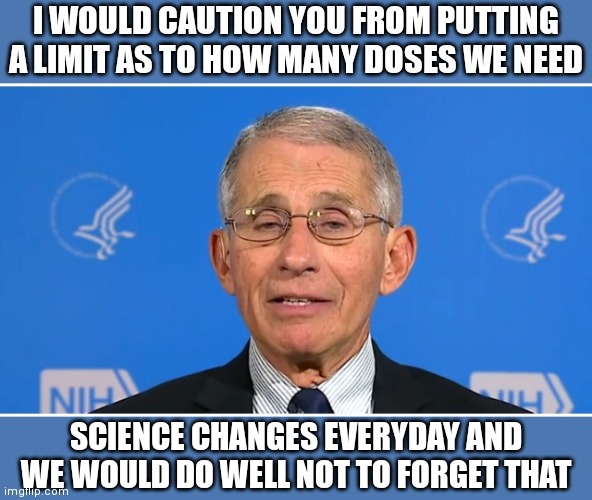 Dr Fauci | I WOULD CAUTION YOU FROM PUTTING A LIMIT AS TO HOW MANY DOSES WE NEED SCIENCE CHANGES EVERYDAY AND WE WOULD DO WELL NOT TO FORGET THAT | image tagged in dr fauci | made w/ Imgflip meme maker