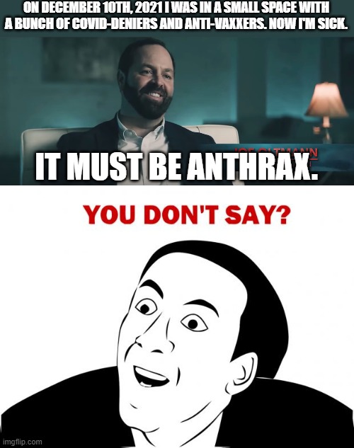No, for real, they think they were attacked with anthrax. | ON DECEMBER 10TH, 2021 I WAS IN A SMALL SPACE WITH A BUNCH OF COVID-DENIERS AND ANTI-VAXXERS. NOW I'M SICK. IT MUST BE ANTHRAX. | image tagged in memes,you don't say | made w/ Imgflip meme maker