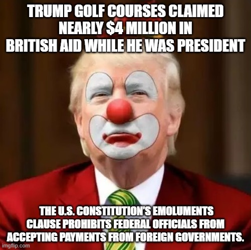 Donald Trump Clown | TRUMP GOLF COURSES CLAIMED NEARLY $4 MILLION IN BRITISH AID WHILE HE WAS PRESIDENT; THE U.S. CONSTITUTION’S EMOLUMENTS CLAUSE PROHIBITS FEDERAL OFFICIALS FROM ACCEPTING PAYMENTS FROM FOREIGN GOVERNMENTS. | image tagged in donald trump clown | made w/ Imgflip meme maker