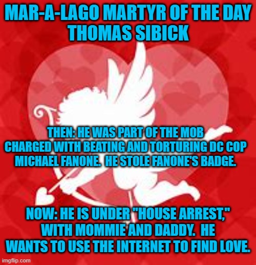 "Cop Beating Rioter ISO like minded extremist, for short walks in my parent's yard." | MAR-A-LAGO MARTYR OF THE DAY
THOMAS SIBICK; THEN: HE WAS PART OF THE MOB CHARGED WITH BEATING AND TORTURING DC COP MICHAEL FANONE.  HE STOLE FANONE'S BADGE. NOW: HE IS UNDER "HOUSE ARREST," WITH MOMMIE AND DADDY.  HE WANTS TO USE THE INTERNET TO FIND LOVE. | image tagged in politics | made w/ Imgflip meme maker