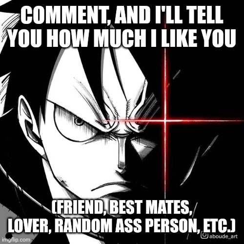 Luffy glare | COMMENT, AND I'LL TELL YOU HOW MUCH I LIKE YOU; (FRIEND, BEST MATES, LOVER, RANDOM ASS PERSON, ETC.) | image tagged in luffy glare | made w/ Imgflip meme maker