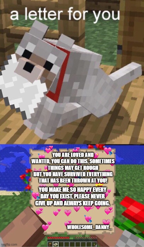 doggo has a letter for the person reading this! <3 | YOU ARE LOVED AND WANTED, YOU CAN DO THIS. SOMETIMES THINGS MAY GET ROUGH BUT YOU HAVE SURVIVED EVERYTHING THAT HAS BEEN THROWN AT YOU! YOU MAKE ME SO HAPPY EVERY DAY YOU EXIST. PLEASE NEVER GIVE UP AND ALWAYS KEEP GOING. WHOLESOME_DANNY_ | image tagged in minecraft mail,wholesome,doge,doggo | made w/ Imgflip meme maker