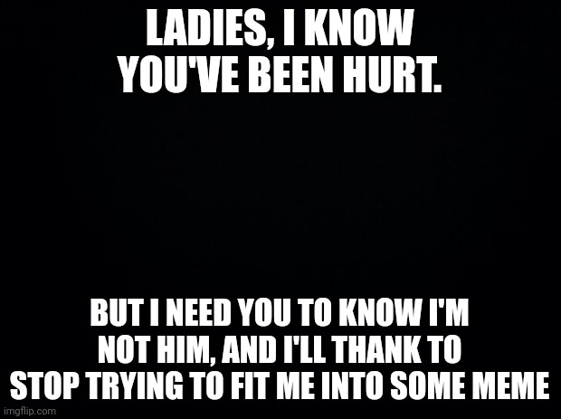 See me for who I am | LADIES, I KNOW YOU'VE BEEN HURT. BUT I NEED YOU TO KNOW I'M NOT HIM, AND I'LL THANK TO STOP TRYING TO FIT ME INTO SOME MEME | image tagged in black background | made w/ Imgflip meme maker