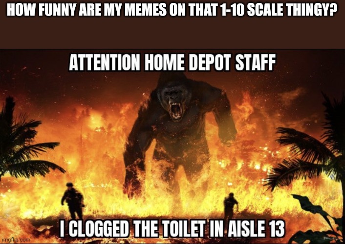 attention home depot | HOW FUNNY ARE MY MEMES ON THAT 1-10 SCALE THINGY? | image tagged in attention home depot | made w/ Imgflip meme maker