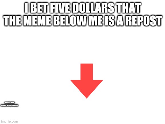 I'll be broke by the end of this |  I BET FIVE DOLLARS THAT THE MEME BELOW ME IS A REPOST; IF IT ISN'T YOU'RE STILL NOT GETTING FIVE BUCKS | image tagged in blank white template | made w/ Imgflip meme maker