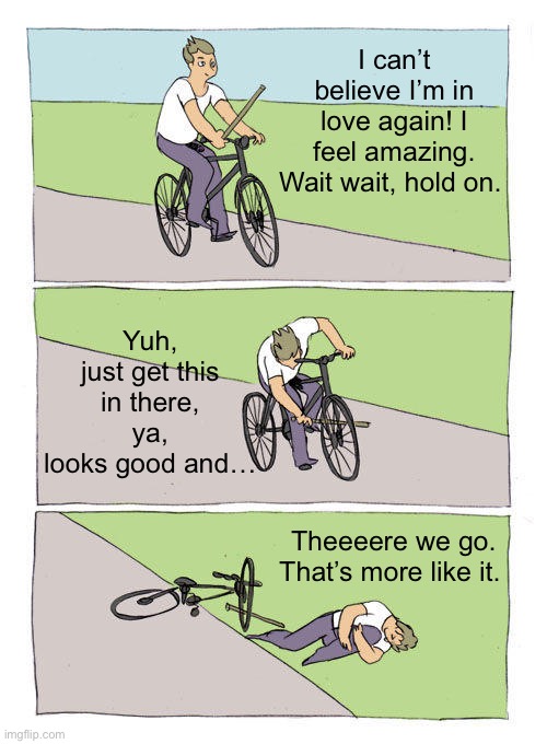 Bike Fall | I can’t believe I’m in love again! I feel amazing. Wait wait, hold on. Yuh, just get this in there, ya, looks good and…; Theeeere we go. That’s more like it. | image tagged in memes,bike fall | made w/ Imgflip meme maker