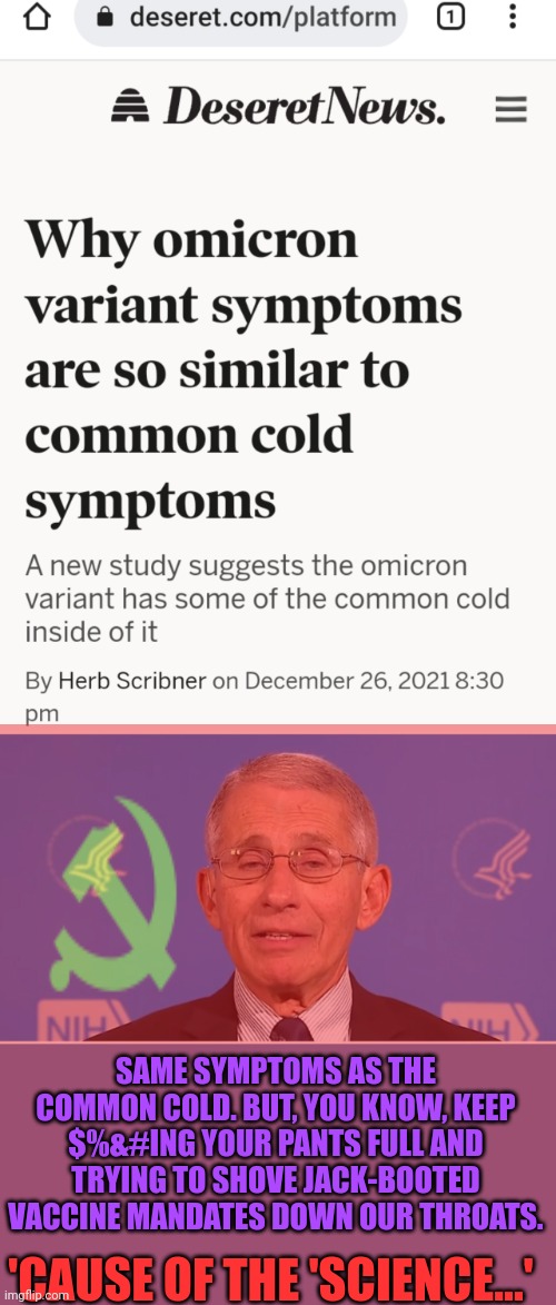 Pay no attention to facts, if they get in the way of communism | SAME SYMPTOMS AS THE COMMON COLD. BUT, YOU KNOW, KEEP $%&#ING YOUR PANTS FULL AND TRYING TO SHOVE JACK-BOOTED VACCINE MANDATES DOWN OUR THROATS. 'CAUSE OF THE 'SCIENCE...' | image tagged in dr fauci,science,covid-19,plandemic | made w/ Imgflip meme maker