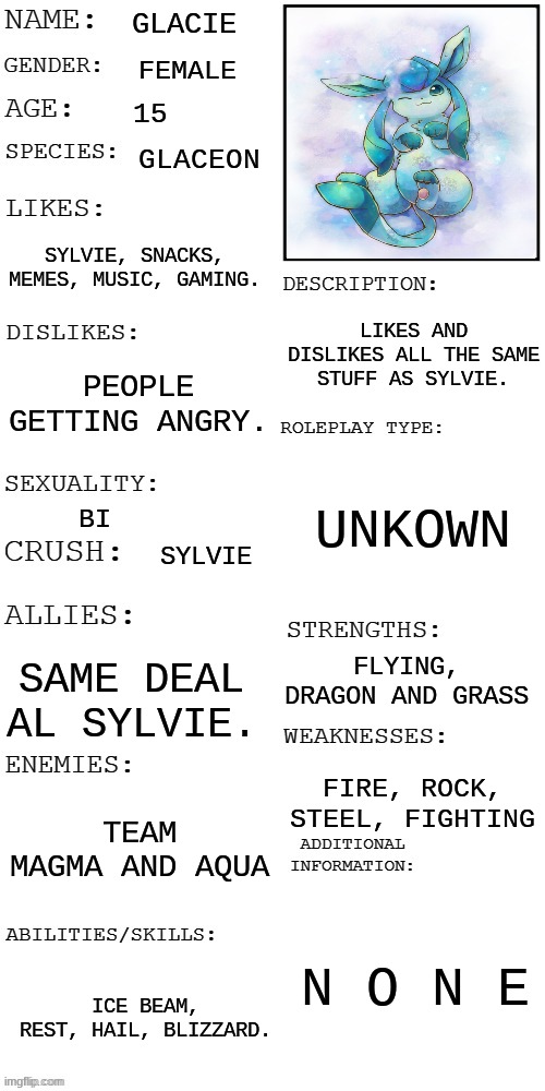 (Updated) Roleplay OC showcase | GLACIE; FEMALE; 15; GLACEON; SYLVIE, SNACKS, MEMES, MUSIC, GAMING. LIKES AND DISLIKES ALL THE SAME STUFF AS SYLVIE. PEOPLE GETTING ANGRY. UNKOWN; BI; SYLVIE; FLYING, DRAGON AND GRASS; SAME DEAL AL SYLVIE. FIRE, ROCK, STEEL, FIGHTING; TEAM MAGMA AND AQUA; N O N E; ICE BEAM, REST, HAIL, BLIZZARD. | image tagged in updated roleplay oc showcase,memes,pokemon | made w/ Imgflip meme maker