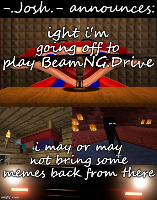 Josh's announcement temp by Josh | ight i'm going off to play BeamNG.Drive; i may or may not bring some memes back from there | image tagged in josh's announcement temp by josh | made w/ Imgflip meme maker