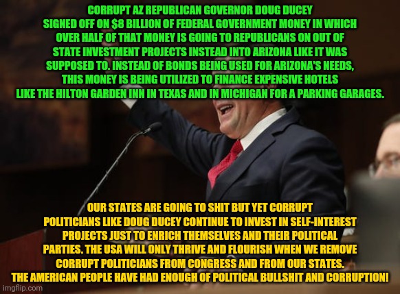 Doug Ducey | CORRUPT AZ REPUBLICAN GOVERNOR DOUG DUCEY SIGNED OFF ON $8 BILLION OF FEDERAL GOVERNMENT MONEY IN WHICH OVER HALF OF THAT MONEY IS GOING TO REPUBLICANS ON OUT OF STATE INVESTMENT PROJECTS INSTEAD INTO ARIZONA LIKE IT WAS SUPPOSED TO. INSTEAD OF BONDS BEING USED FOR ARIZONA'S NEEDS, THIS MONEY IS BEING UTILIZED TO FINANCE EXPENSIVE HOTELS LIKE THE HILTON GARDEN INN IN TEXAS AND IN MICHIGAN FOR A PARKING GARAGES. OUR STATES ARE GOING TO SHIT BUT YET CORRUPT POLITICIANS LIKE DOUG DUCEY CONTINUE TO INVEST IN SELF-INTEREST PROJECTS JUST TO ENRICH THEMSELVES AND THEIR POLITICAL PARTIES. THE USA WILL ONLY THRIVE AND FLOURISH WHEN WE REMOVE CORRUPT POLITICIANS FROM CONGRESS AND FROM OUR STATES. THE AMERICAN PEOPLE HAVE HAD ENOUGH OF POLITICAL BULLSHIT AND CORRUPTION! | image tagged in doug ducey | made w/ Imgflip meme maker