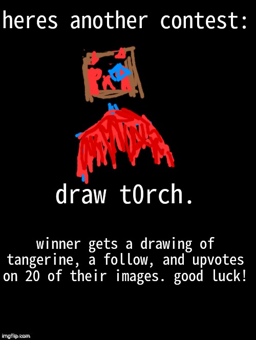 :] | heres another contest:; draw t0rch. winner gets a drawing of tangerine, a follow, and upvotes on 20 of their images. good luck! | image tagged in double long black template | made w/ Imgflip meme maker