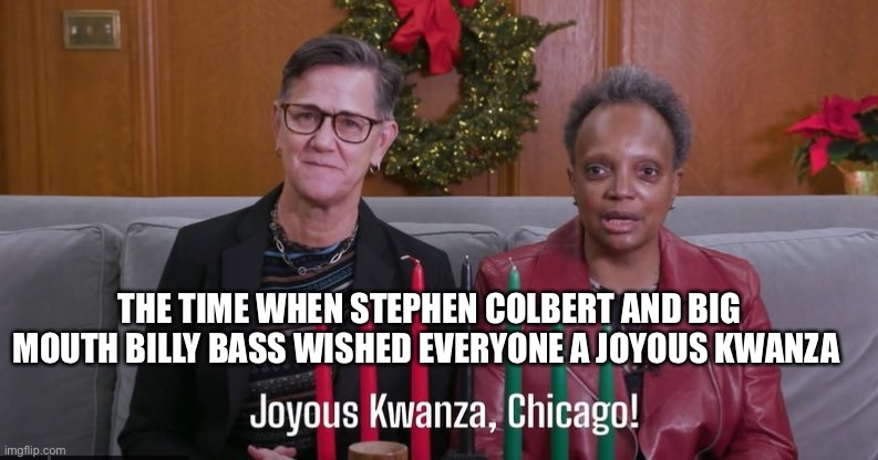 THE TIME WHEN STEPHEN COLBERT AND BIG MOUTH BILLY BASS WISHED EVERYONE A JOYOUS KWANZA | image tagged in chicago,mayor,stephen colbert,beetlejuice | made w/ Imgflip meme maker