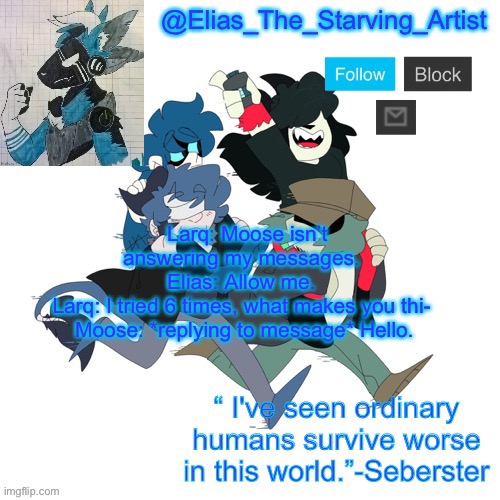 Low effort Starv8ng Artist temp bc I can’t get to canva rn | Larq: Moose isn’t answering my messages. 
Elias: Allow me. 
Larq: I tried 6 times, what makes you thi- 
Moose: *replying to message* Hello. | image tagged in low effort starv8ng artist temp bc i can t get to canva rn | made w/ Imgflip meme maker