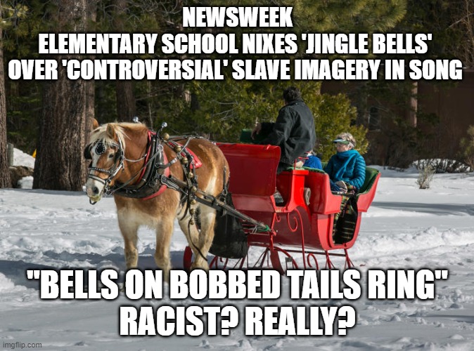 Jingle Bells is Racist? | NEWSWEEK

ELEMENTARY SCHOOL NIXES 'JINGLE BELLS' 
OVER 'CONTROVERSIAL' SLAVE IMAGERY IN SONG; "BELLS ON BOBBED TAILS RING"
RACIST? REALLY? | image tagged in racist,woke,idiocracy | made w/ Imgflip meme maker