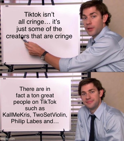 Jim Halpert Explains | Tiktok isn’t all cringe… it’s just some of the creators that are cringe; There are in fact a ton great people on TikTok such as KallMeKris, TwoSetViolin, Philip Labes and… | image tagged in jim halpert explains,tiktok,tik tok,memes,funny,tiktok sucks | made w/ Imgflip meme maker
