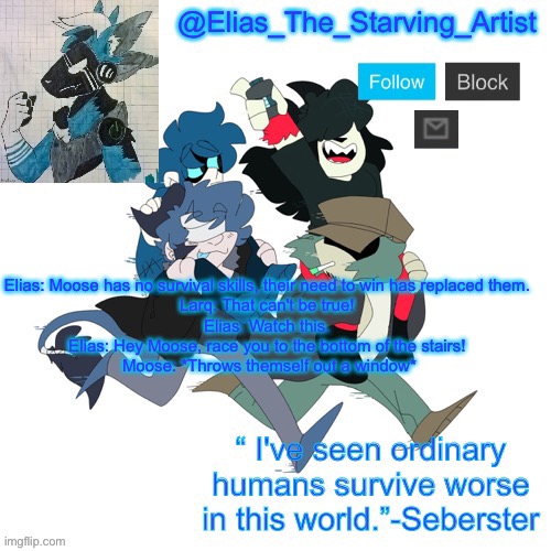 Low effort Starv8ng Artist temp bc I can’t get to canva rn | Elias: Moose has no survival skills, their need to win has replaced them. 
Larq: That can't be true! 
Elias: Watch this. 
Elias: Hey Moose, race you to the bottom of the stairs! 
Moose: *Throws themself out a window* | image tagged in low effort starv8ng artist temp bc i can t get to canva rn | made w/ Imgflip meme maker