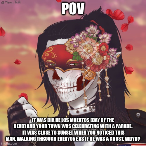 No Joke OC's, please! Any RP is fine except ERP-- | POV; IT WAS DIA DE LOS MUERTOS (DAY OF THE DEAD) AND YOUR TOWN WAS CELEBRATING WITH A PARADE.  IT WAS CLOSE TO SUNSET WHEN YOU NOTICED THIS MAN, WALKING THROUGH EVERYONE AS IF HE WAS A GHOST. WDYD? | made w/ Imgflip meme maker