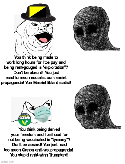 I bring up legitimate issues and people just dismiss my concerns | You think being made to work long hours for little pay and being rent-gouged is "exploitation"? Don't be absurd! You just read to much socialist communist propaganda! You Marxist libtard statist! You think being denied your freedom and livelihood for not being vaccinated is "tyranny"? Don't be absurd! You just read too much Qanon anti-vax propaganda! 
You stupid right-wing Trumptard! | image tagged in neckbeard libertarian,conservative logic,liberal logic,regressive left,tyranny,stupid liberals | made w/ Imgflip meme maker