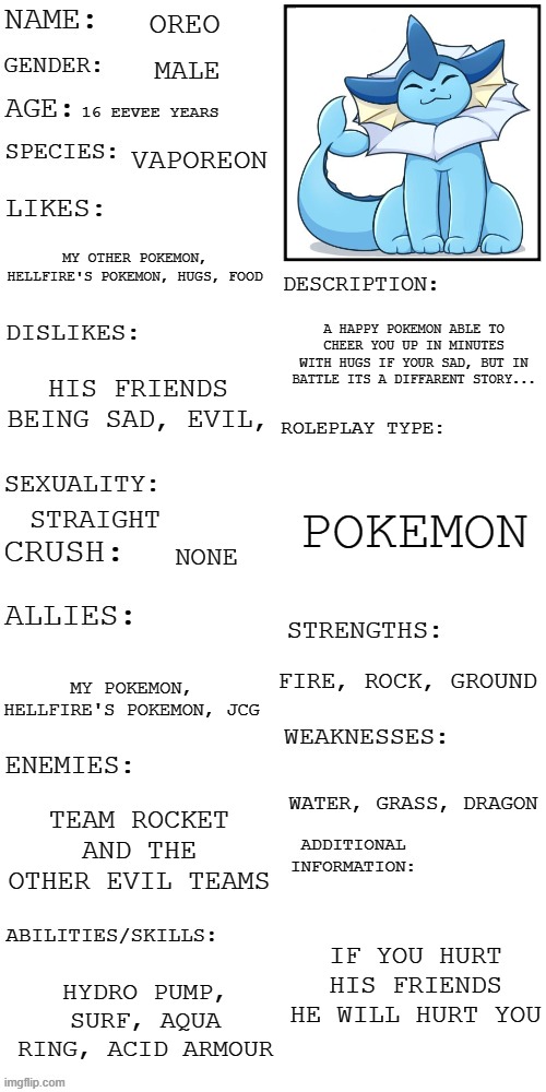 Oreo | OREO; MALE; 16 EEVEE YEARS; VAPOREON; MY OTHER POKEMON, HELLFIRE'S POKEMON, HUGS, FOOD; A HAPPY POKEMON ABLE TO CHEER YOU UP IN MINUTES WITH HUGS IF YOUR SAD, BUT IN BATTLE ITS A DIFFARENT STORY... HIS FRIENDS BEING SAD, EVIL, POKEMON; STRAIGHT; NONE; FIRE, ROCK, GROUND; MY POKEMON, HELLFIRE'S POKEMON, JCG; WATER, GRASS, DRAGON; TEAM ROCKET AND THE OTHER EVIL TEAMS; IF YOU HURT HIS FRIENDS HE WILL HURT YOU; HYDRO PUMP, SURF, AQUA RING, ACID ARMOUR | image tagged in updated roleplay oc showcase | made w/ Imgflip meme maker