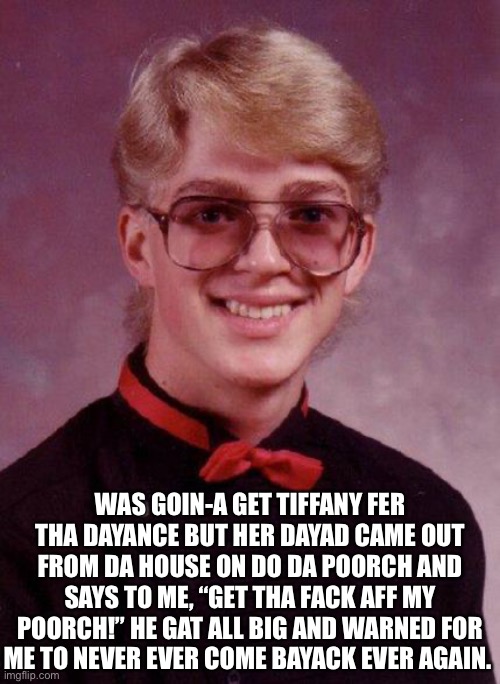 WAS GOIN-A GET TIFFANY FER THA DAYANCE BUT HER DAYAD CAME OUT FROM DA HOUSE ON DO DA POORCH AND SAYS TO ME, “GET THA FACK AFF MY POORCH!” HE GAT ALL BIG AND WARNED FOR ME TO NEVER EVER COME BAYACK EVER AGAIN. | made w/ Imgflip meme maker