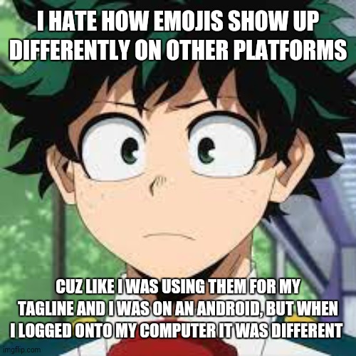 :| | I HATE HOW EMOJIS SHOW UP DIFFERENTLY ON OTHER PLATFORMS; CUZ LIKE I WAS USING THEM FOR MY TAGLINE AND I WAS ON AN ANDROID, BUT WHEN I LOGGED ONTO MY COMPUTER IT WAS DIFFERENT | made w/ Imgflip meme maker