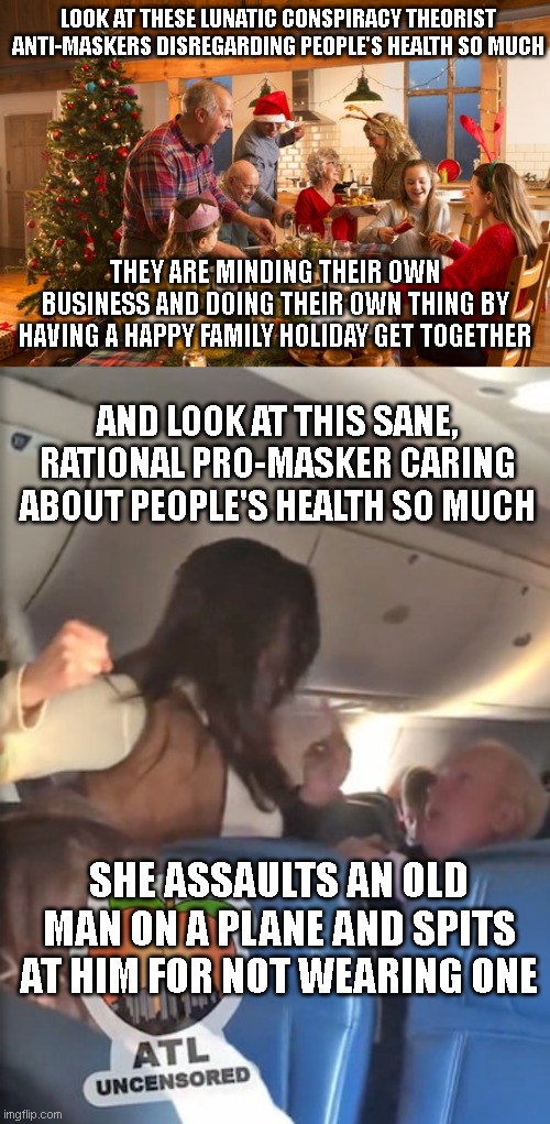 Pro-mask Karen assaults and spits at an 80 year old man on a plane for not wearing one |  LOOK AT THESE LUNATIC CONSPIRACY THEORIST ANTI-MASKERS DISREGARDING PEOPLE'S HEALTH SO MUCH; THEY ARE MINDING THEIR OWN BUSINESS AND DOING THEIR OWN THING BY HAVING A HAPPY FAMILY HOLIDAY GET TOGETHER; AND LOOK AT THIS SANE, RATIONAL PRO-MASKER CARING ABOUT PEOPLE'S HEALTH SO MUCH; SHE ASSAULTS AN OLD MAN ON A PLANE AND SPITS AT HIM FOR NOT WEARING ONE | image tagged in karen,mask,insane,hysteria | made w/ Imgflip meme maker