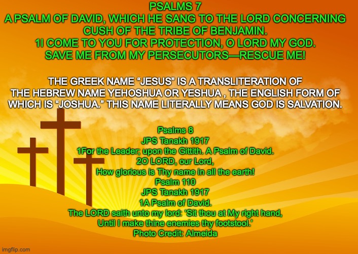 Whose Son Is the Messiah? | PSALMS 7
A PSALM OF DAVID, WHICH HE SANG TO THE LORD CONCERNING CUSH OF THE TRIBE OF BENJAMIN.
1I COME TO YOU FOR PROTECTION, O LORD MY GOD.
SAVE ME FROM MY PERSECUTORS—RESCUE ME! THE GREEK NAME “JESUS” IS A TRANSLITERATION OF THE HEBREW NAME YEHOSHUA OR YESHUA , THE ENGLISH FORM OF WHICH IS “JOSHUA.” THIS NAME LITERALLY MEANS GOD IS SALVATION. Psalms 8
JPS Tanakh 1917
1For the Leader; upon the Gittith. A Psalm of David.
2O LORD, our Lord,
How glorious is Thy name in all the earth!
Psalm 110
JPS Tanakh 1917
1A Psalm of David.
The LORD saith unto my lord: ‘Sit thou at My right hand,
Until I make thine enemies thy footstool.’
Photo Credit: Almeida | image tagged in his life,his death,his burial,his resurrection,his ascension | made w/ Imgflip meme maker