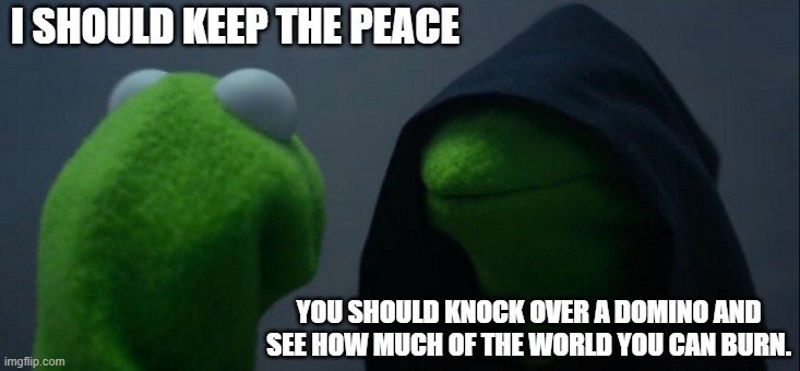 Whenever I'm around family members. | I SHOULD KEEP THE PEACE; YOU SHOULD KNOCK OVER A DOMINO AND SEE HOW MUCH OF THE WORLD YOU CAN BURN. | image tagged in memes,evil kermit,holidays,family | made w/ Imgflip meme maker