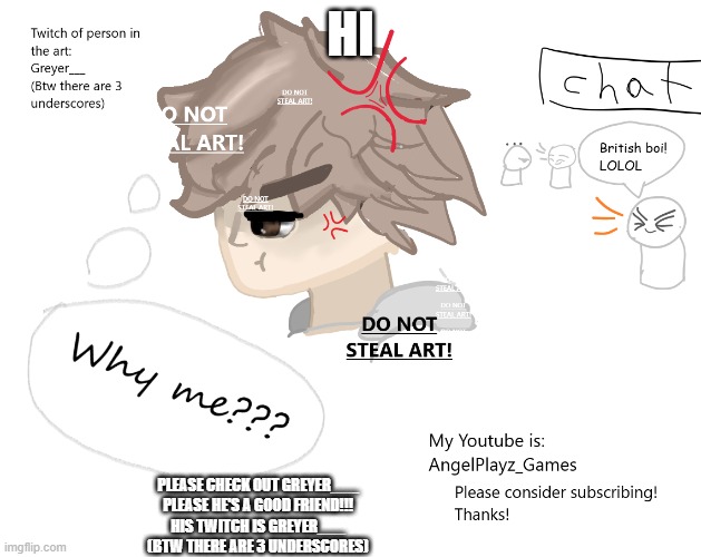 Read the bottom text pls (and yes I did make this) IM NOT BEGGING FOR UPVOTES!!!!!!! | HI; PLEASE CHECK OUT GREYER___
PLEASE HE'S A GOOD FRIEND!!!
HIS TWITCH IS GREYER___
(BTW THERE ARE 3 UNDERSCORES) | made w/ Imgflip meme maker