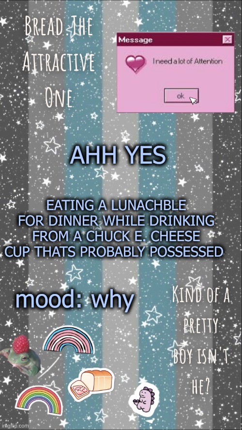 sdcreeesdfcgvhbjnkljiuytderxfcvbnmkl,;oiuytrescreeeeeeeeeeeeeeefghjkl;/ | AHH YES; EATING A LUNACHBLE FOR DINNER WHILE DRINKING FROM A CHUCK E. CHEESE CUP THATS PROBABLY POSSESSED; mood: why | image tagged in breads demiboy temp | made w/ Imgflip meme maker