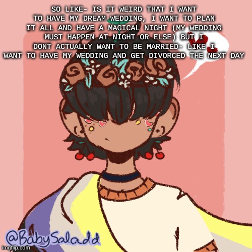 I would keep dating the person tho- | SO LIKE- IS IT WEIRD THAT I WANT TO HAVE MY DREAM WEDDING, I WANT TO PLAN IT ALL AND HAVE A MAGICAL NIGHT (MY WEDDING MUST HAPPEN AT NIGHT OR ELSE) BUT I DONT ACTUALLY WANT TO BE MARRIED- LIKE I WANT TO HAVE MY WEDDING AND GET DIVORCED THE NEXT DAY | image tagged in more realistic bread picrew | made w/ Imgflip meme maker