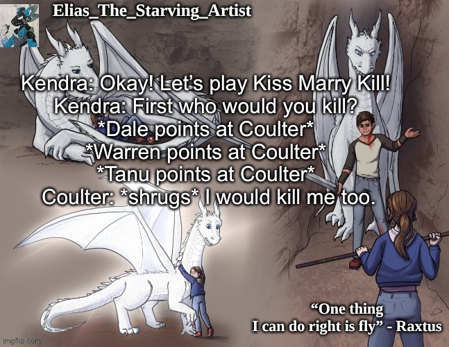Raxtus temp | Kendra: Okay! Let’s play Kiss Marry Kill! 
Kendra: First who would you kill? 
*Dale points at Coulter* 
*Warren points at Coulter* 
*Tanu points at Coulter* 
Coulter: *shrugs* I would kill me too. | image tagged in raxtus temp | made w/ Imgflip meme maker
