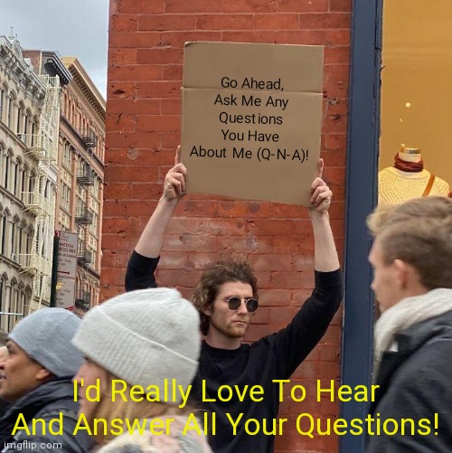 Go ahead, don't be shy - ask me any questions you have about me (SimoTheFinlandized)! | Go Ahead, Ask Me Any Questions You Have About Me (Q-N-A)! I'd Really Love To Hear And Answer All Your Questions! | image tagged in memes,guy holding cardboard sign,qna,simothefinlandized,ask me anything | made w/ Imgflip meme maker