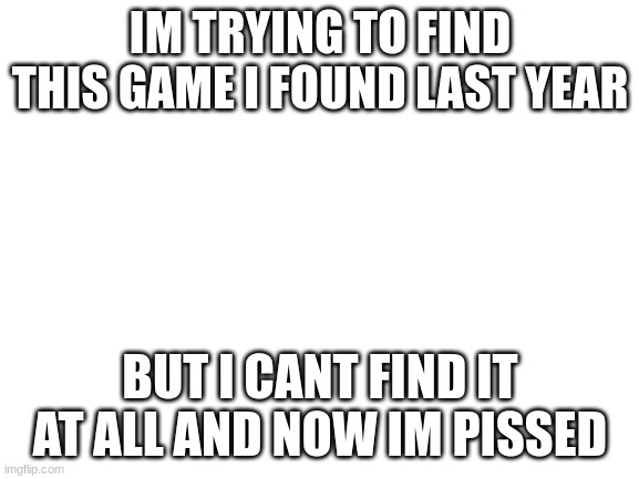 it was a nation game | IM TRYING TO FIND THIS GAME I FOUND LAST YEAR; BUT I CANT FIND IT AT ALL AND NOW IM PISSED | image tagged in blank white template | made w/ Imgflip meme maker
