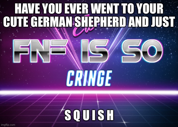 ew fnf is so cringe | HAVE YOU EVER WENT TO YOUR CUTE GERMAN SHEPHERD AND JUST; S Q U I S H | image tagged in ew fnf is so cringe | made w/ Imgflip meme maker