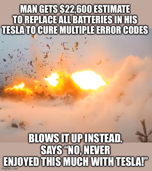 Pyrotechnic company in Finland used 65lbs dynamite in a quarry!  Bye bye Tesla! | MAN GETS $22,600 ESTIMATE TO REPLACE ALL BATTERIES IN HIS TESLA TO CURE MULTIPLE ERROR CODES; BLOWS IT UP INSTEAD. SAYS “NO, NEVER ENJOYED THIS MUCH WITH TESLA!” | image tagged in tesla,blow up,expensive batteries | made w/ Imgflip meme maker
